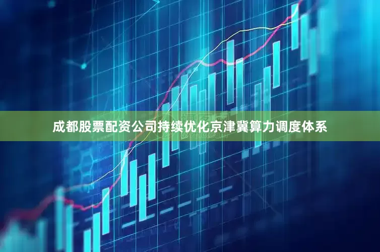 成都股票配资公司持续优化京津冀算力调度体系