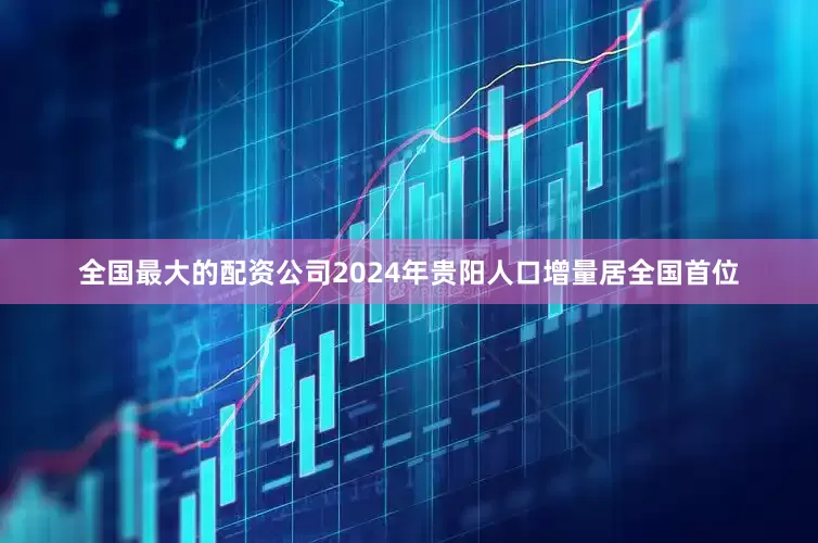 全国最大的配资公司2024年贵阳人口增量居全国首位