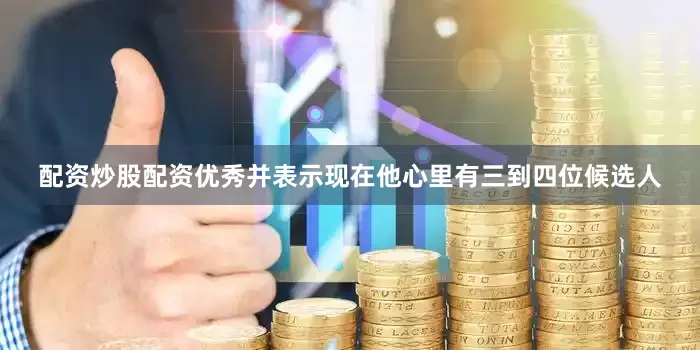 配资炒股配资优秀并表示现在他心里有三到四位候选人