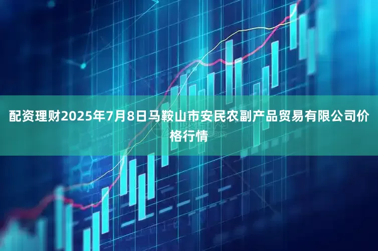 配资理财2025年7月8日马鞍山市安民农副产品贸易有限公司价格行情