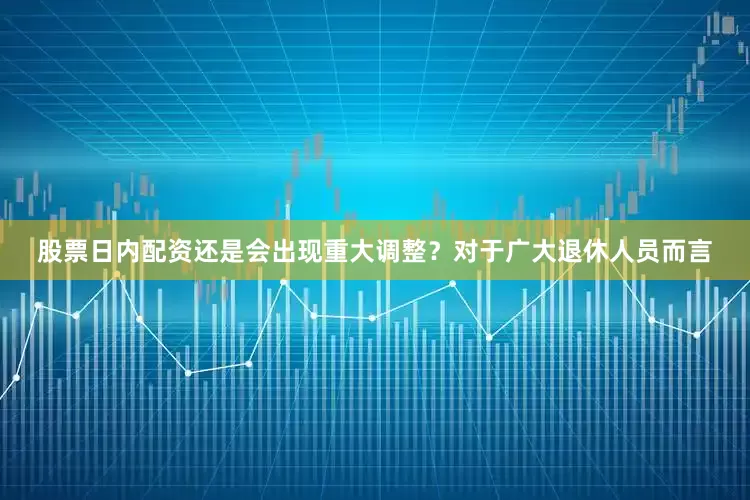 股票日内配资还是会出现重大调整？对于广大退休人员而言
