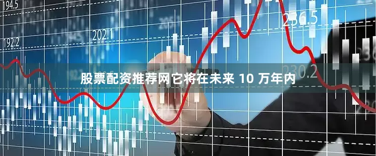 股票配资推荐网它将在未来 10 万年内